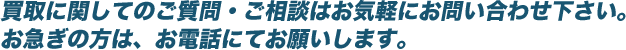 買取に関してのご質問・ご相談はお気軽にお問い合わせ下さい。お急ぎの方は、お電話にてお願いします。